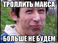 троллить макса больше не будем