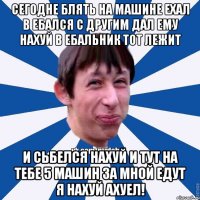 Сегодне блять на машине ехал в ебался с другим дал ему нахуй в ебальник тот лежит и сьбелся нахуй и тут на тебе 5 машин за мной едут я нахуй ахуел!