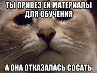 Ты привез ей материалы для обучения а она отказалась сосать