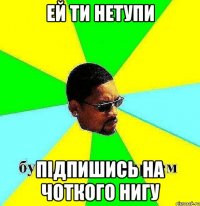 ЕЙ ТИ НЕТУПИ ПІДПИШИСЬ НА ЧОТКОГО НИГУ