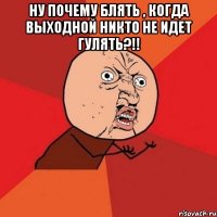 Ну почему блять , когда выходной никто не идет гулять?!! 