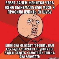 ребят зачем женится чтоб жена вынемала вам мозг и просила купить ей шубу блин она же будет готовить вам еду будет убиратся по дому вы будете седеть и смотреть телек а она работать