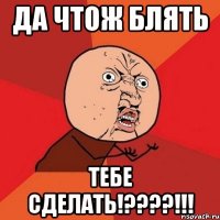 ДА ЧТОЖ БЛЯТЬ ТЕБЕ СДЕЛАТЬ!????!!!