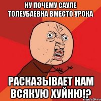 Ну почему Сауле Толеубаевна вместо урока Расказывает нам всякую ХУЙНЮ!?