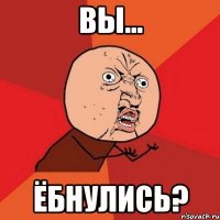 Вы... Ёбнулись?