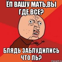 ёп вашу мать,вы где все? блядь заблудились что ль?