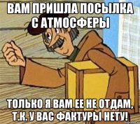 Вам пришла посылка с Атмосферы Только я вам ее не отдам, т.к. у вас фактуры нету!