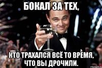 Бокал за тех, кто трахался всё то время, что вы дрочили.