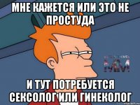 Мне кажется или это не простуда и тут потребуется сексолог или гинеколог