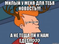 Милый у меня для тебя новость!!! А не теща ли к нам едет!!!???