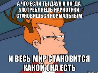 А что если ты даун и когда употребляешь наркотики становишься нормальным И весь мир становится какой она есть