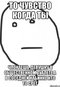 То чувство когда ты Чпокаешь девушку в общественном туалете а в соседней кабинке кто то срёт