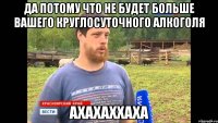 да потому что не будет больше вашего круглосуточного алкоголя ахахаххаха