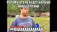 ПОТОМУ ЧТО НЕ БУДЕТ БОЛЬШЕ ВАШЕГО ПСИХА АХАХАХАХАХАХАХ