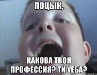 поцык, какова твоя профессия? ти уеба?