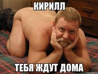 КИРИЛЛ ТЕБЯ ЖДУТ ДОМА