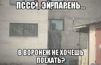 Пссс... Эй, парень... В Воронеж не хочешь поехать?