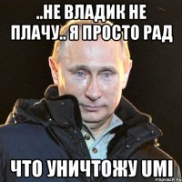 ..не владик не плачу.. я просто рад что уничтожу umi