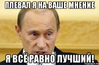 плевал я на ваше мнение я всё равно лучший!