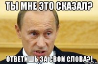 ты мне это сказал? ответишь за свои слова?!