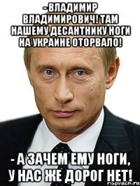 - Владимир Владимирович! Там нашему десантнику ноги на Украине оторвало! - А ЗАЧЕМ ЕМУ НОГИ, У НАС ЖЕ ДОРОГ НЕТ!