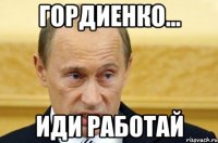 ГОРДИЕНКО... ИДИ РАБОТАЙ