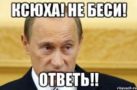 Ксюха! Не беси! Ответь!!