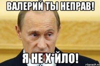 Валерий ты неправ! Я не Х*йло!