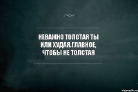 Неважно толстая ты или худая.главное, чтобы не толстая 