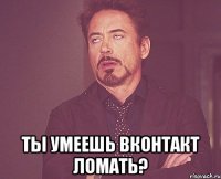  Ты умеешь вконтакт ломать?