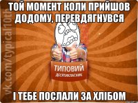 Той момент коли прийшов додому, перевдягнувся і тебе послали за хлібом