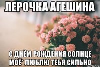 Лерочка Агешина С днём рождения Солнце Моё* Люблю Тебя Сильно