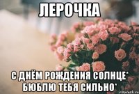 Лерочка С Днём Рождения Солнце* БюБлЮ Тебя сильно*