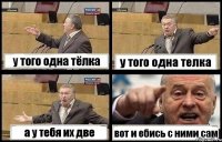 у того одна тёлка у того одна телка а у тебя их две вот и ебись с ними сам