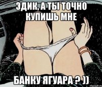 Эдик, а ты точно купишь мне банку ягуара ? ))