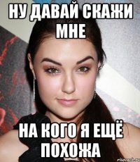 Ну давай скажи мне на кого я ещё похожа