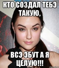 Кто создал тебэ такую, всэ эбут а я целую!!!