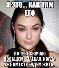 Я это... как там его По тебе скучаю вообщем... заебал, когда уже вместе будем жить..