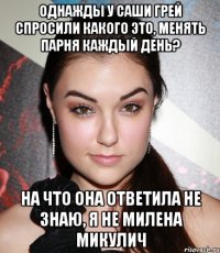 однажды у саши грей спросили какого это, менять парня каждый день? на что она ответила не знаю, я не милена микулич