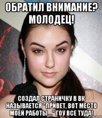 ОБРАТИЛ ВНИМАНИЕ? МОЛОДЕЦ! СОЗДАЛ СТРАНИЧКУ В ВК НАЗЫВАЕТСЯ "Привет, вот место моей работы...." ГОУ ВСЕ ТУДА!