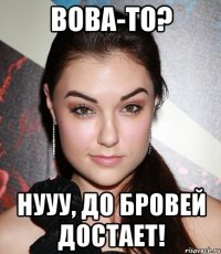 Вова-то? Нууу, до бровей достает!