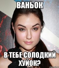 Ваньок в тебе солодкий хуйок?