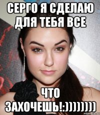 Серго я сделаю для тебя все что захочешь!:))))))))