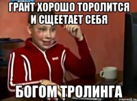 Грант хорошо торолится и сщеетает себя Богом тролинга