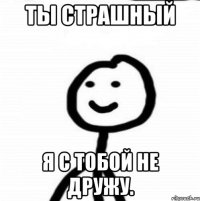 Ты страшный я с тобой не дружу.