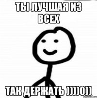 Ты лучшая из всех Так держать ))))0))