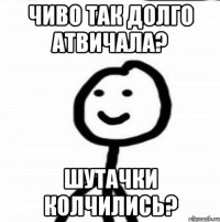 Чиво так долго атвичала? Шутачки колчились?