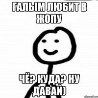 галым любит в жопу чё? куда? ну давай)