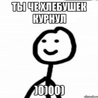 ты че хлебушек курнул )0)00)