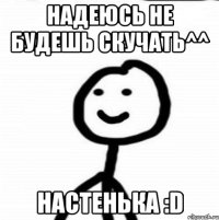 Надеюсь не будешь скучать^^ Настенька :D